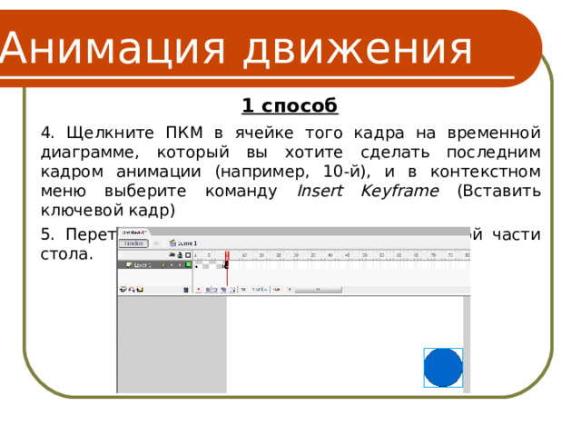 Анимация движения 1 способ 4. Щелкните ПКМ в ячейке того кадра на временной диаграмме, который вы хотите сделать последним кадром анимации (например, 10-й), и в контекстном меню выберите команду Insert Keyframe (Вставить ключевой кадр) 5. Перетащите шар на новую позицию в правой части стола. 6 