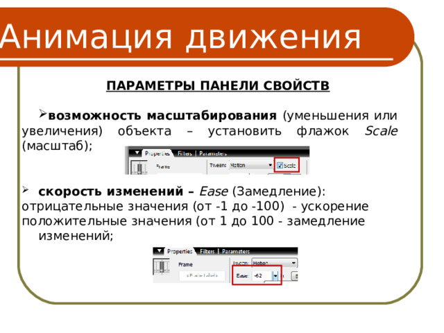 Анимация движения ПАРАМЕТРЫ ПАНЕЛИ СВОЙСТВ  возможность масштабирования (уменьшения или увеличения) объекта – установить флажок Scale (масштаб); скорость изменений – Eas e  (Замедление): отрицательные значения (от -1 до -100) - ускорение положительные значения (от 1 до 100 - замедление изменений; 16 