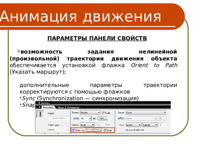 Анимация движения ПАРАМЕТРЫ ПАНЕЛИ СВОЙСТВ  возможность задания нелинейной (произвольной) траектории движения объекта обеспечивается установкой  флажка Orient to Path (Указать маршрут); дополнительные параметры траектории корректируются с помощью флажков дополнительные параметры траектории корректируются с помощью флажков Sync (Synchronization — синхронизация) Snap (Привязка) Sync (Synchronization — синхронизация) Snap (Привязка) 16 