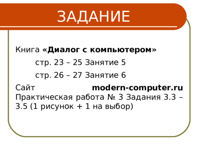 ЗАДАНИЕ Книга «Диалог с компьютером» стр. 23 – 25 Занятие 5 стр. 26 – 27 Занятие 6 стр. 23 – 25 Занятие 5 стр. 26 – 27 Занятие 6 стр. 23 – 25 Занятие 5 стр. 26 – 27 Занятие 6 Сайт modern-computer.ru Практическая работа № 3 Задания 3.3 – 3.5 (1 рисунок + 1 на выбор) 16 