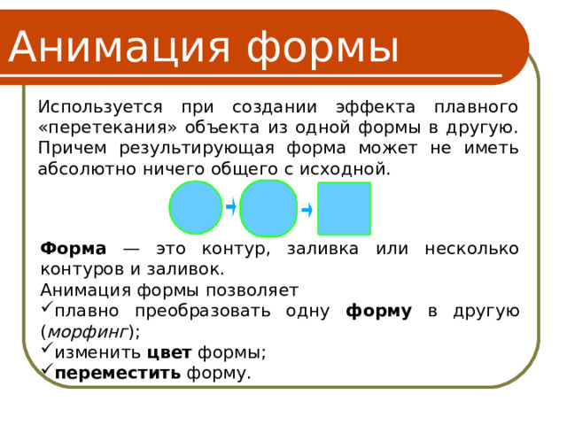 Анимация формы Используется при создании эффекта плавного «перетекания» объекта из одной формы в другую. Причем результирующая форма может не иметь абсолютно ничего общего с исходной. Форма — это контур, заливка или несколько контуров и заливок. Анимация формы позволяет плавно преобразовать одну форму в другую ( морфинг ); изменить цвет формы; переместить форму. 16 