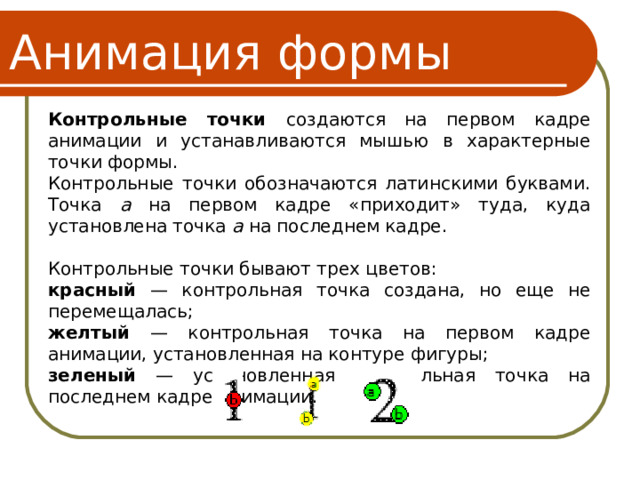 Анимация формы Контрольные точки создаются на первом кадре анимации и устанавливаются мышью в характерные точки формы. Контрольные точки обозначаются латинскими буквами. Точка a на первом кадре «приходит» туда, куда установлена точка a на последнем кадре. Контрольные точки бывают трех цветов: красный — контрольная точка создана, но еще не перемещалась; желтый — контрольная точка на первом кадре анимации, установленная на контуре фигуры; зеленый — установленная контрольная точка на последнем кадре анимации. 