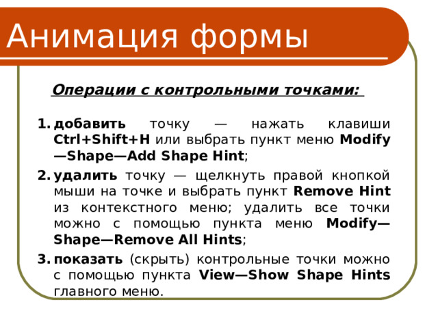 Анимация формы Операции с контрольными точками: добавить точку — нажать клавиши Ctrl+Shift+H или выбрать пункт меню Modify—Shape—Add Shape Hint ; удалить точку — щелкнуть правой кнопкой мыши на точке и выбрать пункт Remove Hint из контекстного меню; удалить все точки можно с помощью пункта меню Modify—Shape—Remove All Hints ; показать (скрыть) контрольные точки можно с помощью пункта View—Show Shape Hints главного меню. 