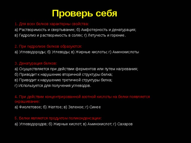 Проверь себя 1.  Для всех белков характерны свойства: а) Растворимость и свертывание; б) Амфотерность и денатурация; в) Гидролиз и растворимость в солях; г) Летучесть и горение. 2. При гидролизе белков образуются: а) Углеводороды; б) Углеводы; в) Жирные кислоты; г) Аминокислоты 3. Денатурация белков: а) Осуществляется при действии ферментов или путем нагревания; б) Приводит к нарушению вторичной структуры белка; в) Приводит к нарушению третичной структуры белка; г) Используется для получения углеводов. 4. При действии концентрированной азотной кислоты на белки появляется окрашивание: а) Фиолетовое; б) Желтое; в) Зеленое; г) Синее 5. Белки являются продуктом поликонденсации: а) Углеводородов; б) Жирных кислот; в) Аминокислот; г) Сахаров 
