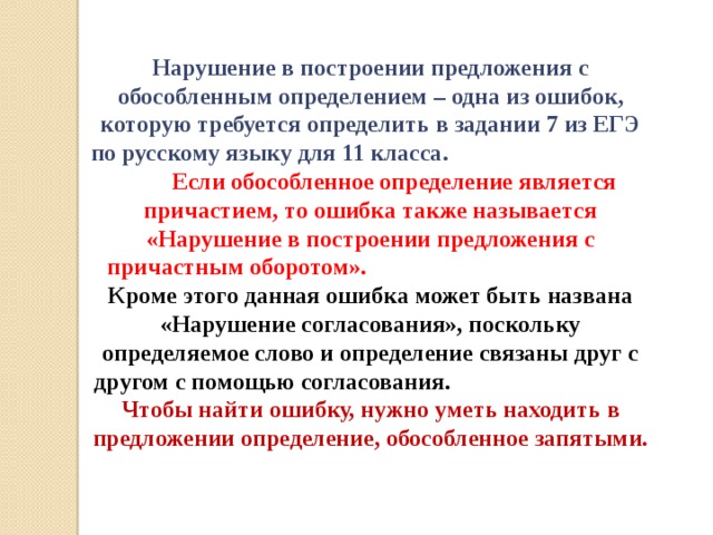 Нарушение в построении предложения с обособленным определением – одна из ошибок, которую требуется определить в задании 7 из ЕГЭ по русскому языку для 11 класса. Если обособленное определение является причастием, то ошибка также называется «Нарушение в построении предложения с причастным оборотом». Кроме этого данная ошибка может быть названа «Нарушение согласования», поскольку определяемое слово и определение связаны друг с другом с помощью согласования. Чтобы найти ошибку, нужно уметь находить в предложении определение, обособленное запятыми.    