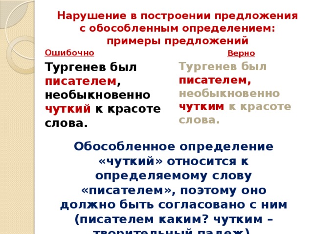 Нарушение в построении предложения с обособленным определением: примеры предложений   Ошибочно Верно Тургенев был писателем , необыкновенно чуткий к красоте слова.    Тургенев был писателем, необыкновенно чутким к красоте слова.    Обособленное определение «чуткий» относится к определяемому слову «писателем», поэтому оно должно быть согласовано с ним (писателем каким? чутким – творительный падеж).    