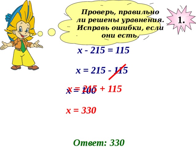 Проверь, правильно ли решены уравнения. Исправь ошибки, если они есть.  1. х - 215 = 115 х = 215 - 115 х = 215 + 115 х = 100 х = 330 Ответ: 330 
