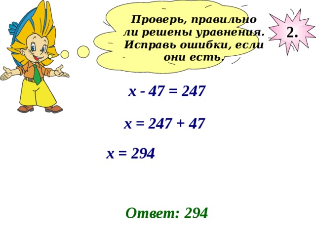 Проверь, правильно ли решены уравнения. Исправь ошибки, если они есть.  2. х - 47 = 247 х = 247 + 47 х = 294 Ответ: 294 