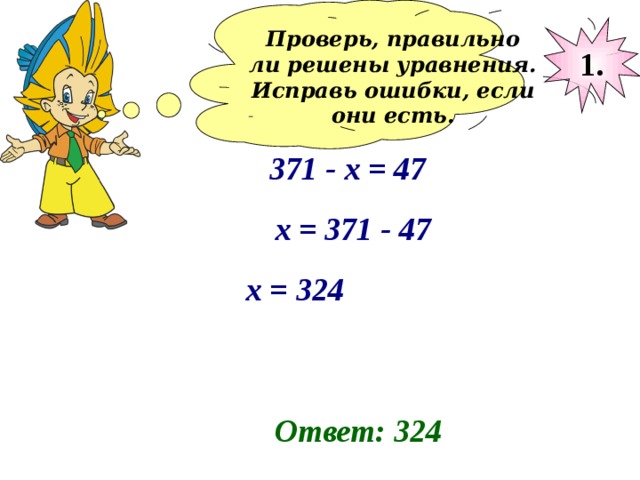 Проверь, правильно ли решены уравнения. Исправь ошибки, если они есть.  1. 371 - x = 47 х = 371 - 47 х = 324 Ответ: 324 