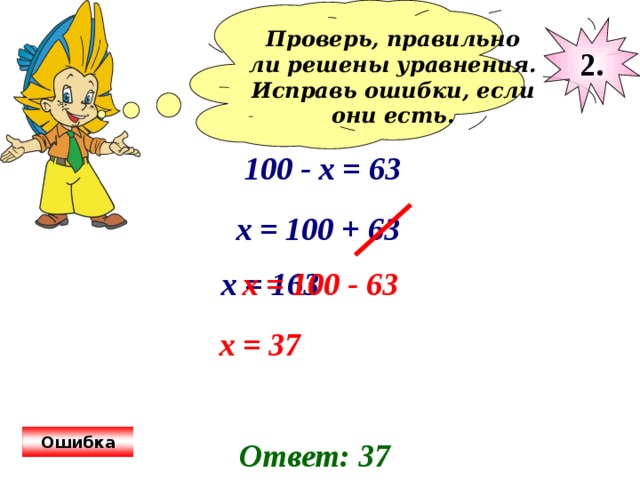 Проверь, правильно ли решены уравнения. Исправь ошибки, если они есть.  2. 100 - х = 63 х = 100 + 63 х = 163 х = 100 - 63 х = 37 Ошибка Ответ: 37 
