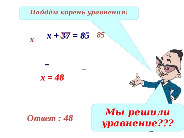 Найдём корень уравнения: х + 37 = 85 37 85 х = _ х = 48 Мы решили уравнение??? Ответ : 48 