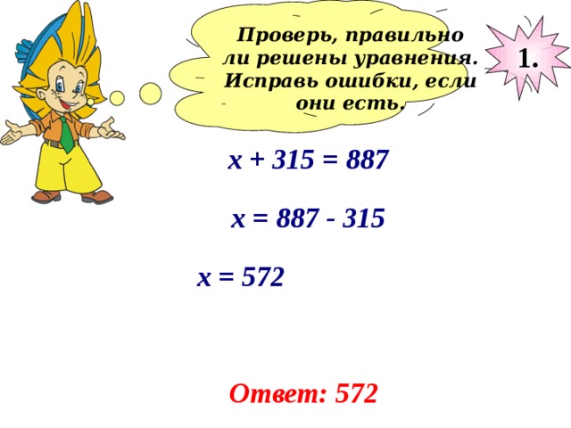 Проверь, правильно ли решены уравнения. Исправь ошибки, если они есть.  1. х + 315 = 887 х = 887 - 315 х = 572 Ответ: 572 