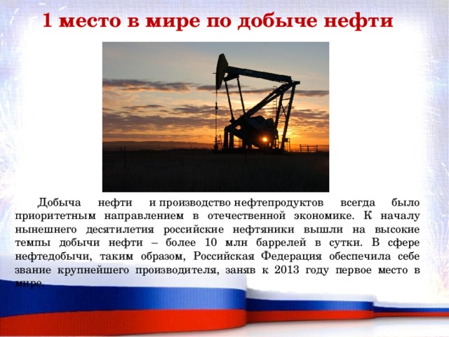 1 место в мире по добыче нефти  Добыча нефти и производство нефтепродуктов всегда было приоритетным направлением в отечественной экономике. К началу нынешнего десятилетия российские нефтяники вышли на высокие темпы добычи нефти – более 10 млн баррелей в сутки. В сфере нефтедобычи, таким образом, Российская Федерация обеспечила себе звание крупнейшего производителя, заняв к 2013 году первое место в мире.    
