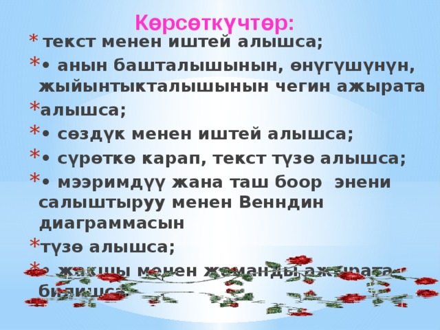  Көрсөткүчтөр:  текст менен иштей алышса; • анын башталышынын, өнүгүшүнүн, жыйынтыкталышынын чегин ажырата алышса; • сөздүк менен иштей алышса; • сүрөткө карап, текст түзө алышса; • мээримдүү жана таш боор энени салыштыруу менен Венндин диаграммасын түзө алышса; • жакшы менен жаманды ажырата билишса 
