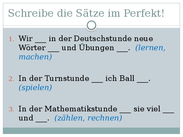 Schreibe die Sätze im Perfekt! Wir ___ in der Deutschstunde neue Wörter ___ und Übungen ___. (lernen, machen) In der Turnstunde ___ ich Ball ___. (spielen) In der Mathematikstunde ___ sie viel ___ und ___. (zählen, rechnen) 