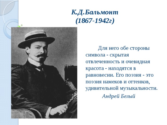 К.Д.Бальмонт  (1867-1942г)  Для него обе стороны символа - скрытая отвлеченность и очевидная красота - находятся в равновесии. Его поэзия - это поэзия намеков и оттенков, удивительной музыкальности.   Андрей Белый