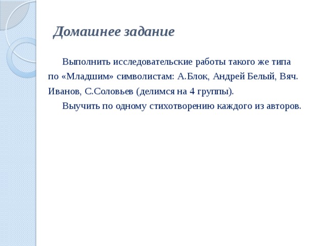 Домашнее задание   Выполнить исследовательские работы такого же типа  по «Младшим» символистам: А.Блок, Андрей Белый, Вяч.  Иванов, С.Соловьев (делимся на 4 группы).   Выучить по одному стихотворению каждого из авторов.