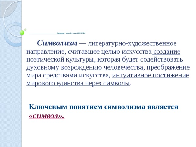 Символизм - «symbolo» - знак (1890-1910г)    Символизм — литературно-художественное направление, считавшее целью искусства создание поэтической культуры, которая будет содействовать духовному возрождению человечества , преображение мира средствами искусства, интуитивное постижение мирового единства через символы . Ключевым понятием символизма является «символ».