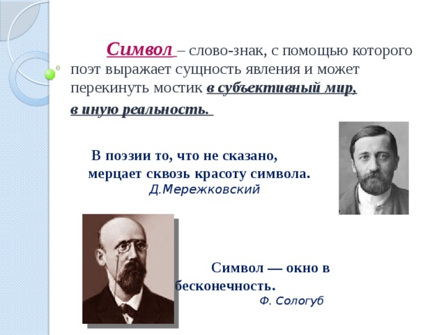 Символ  – слово-знак, с помощью которого поэт выражает сущность явления и может перекинуть мостик в субъективный мир, в иную реальность.  В поэзии то, что не сказано,  мерцает сквозь красоту символа.     Д.Мережковский  Символ — окно в бесконечность.      Ф. Сологуб