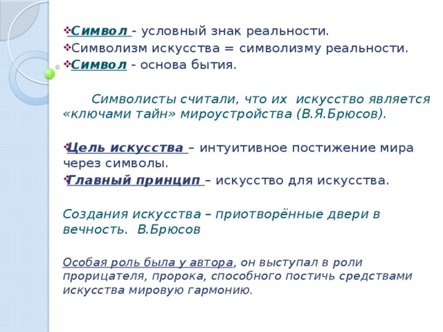 Символ - условный знак реальности.  Символизм искусства = символизму реальности.  Символ  - основа бытия.  Символисты считали, что их искусство является «ключами тайн» мироустройства (В.Я.Брюсов).  Цель искусства – интуитивное постижение мира через символы. Главный принцип – искусство для искусства.    Создания искусства – приотворённые двери в вечность.    В.Брюсов Особая роль была у автора