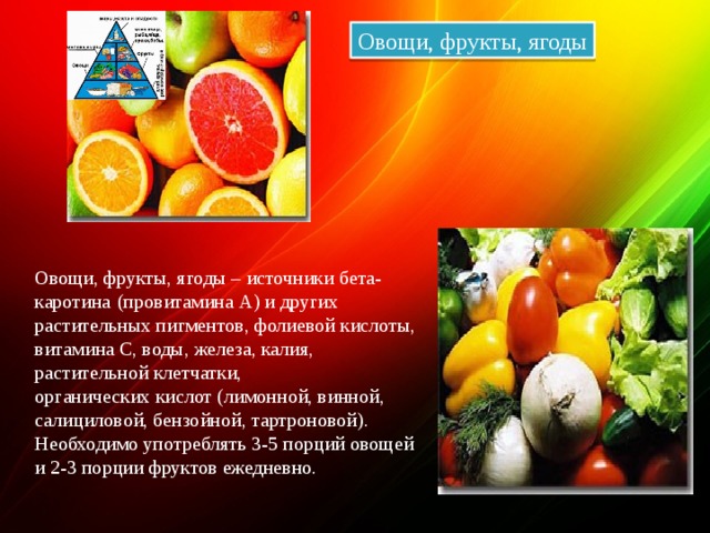 Овощи, фрукты, ягоды Овощи, фрукты, ягоды – источники бета-каротина   (провитамина А) и других растительных пигментов, фолиевой кислоты, витамина С, воды, железа, калия, растительной клетчатки, органических кислот (лимонной, винной, салициловой, бензойной, тартроновой). Необходимо употреблять 3-5 порций овощей и 2-3 порции фруктов ежедневно. 