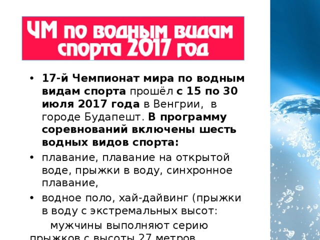 17-й Чемпионат мира по водным видам спорта прошёл с 15 по 30 июля 2017 года в Венгрии,  в городе Будапешт. В программу соревнований включены шесть водных видов спорта:  плавание, плавание на открытой воде, прыжки в воду, синхронное плавание, водное поло, хай-дайвинг (прыжки в воду с экстремальных высот:  мужчины выполняют серию прыжков с высоты 27 метров, женщины -  с 20 метров) 