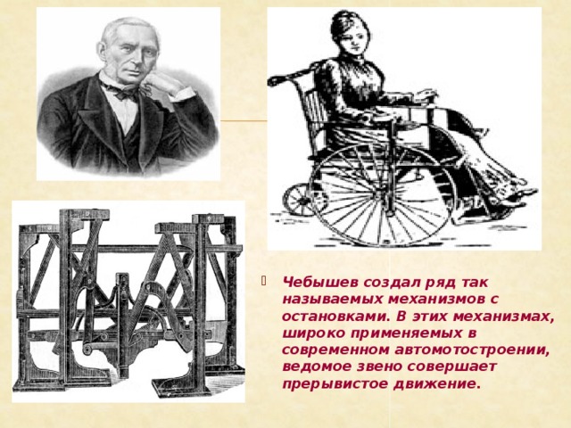 Чебышев создал ряд так называемых механизмов с остановками. В этих механизмах, широко применяемых в современном автомотостроении, ведомое звено совершает прерывистое движение. 