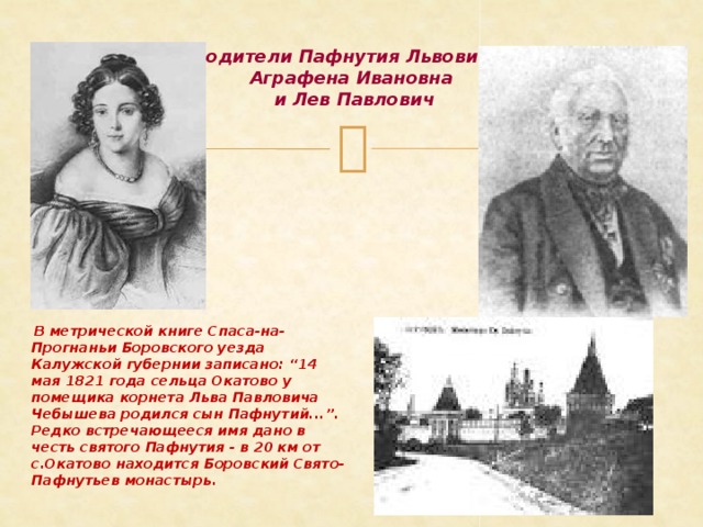 Родители Пафнутия Львовича:  Аграфена Ивановна  и Лев Павлович  В метрической книге Спаса-на-Прогнаньи Боровского уезда Калужской губернии записано: “14 мая 1821 года сельца Окатово у помещика корнета Льва Павловича Чебышева родился сын Пафнутий...”. Редко встречающееся имя дано в честь святого Пафнутия - в 20 км от с.Окатово находится Боровский Свято-Пафнутьев монастырь.  