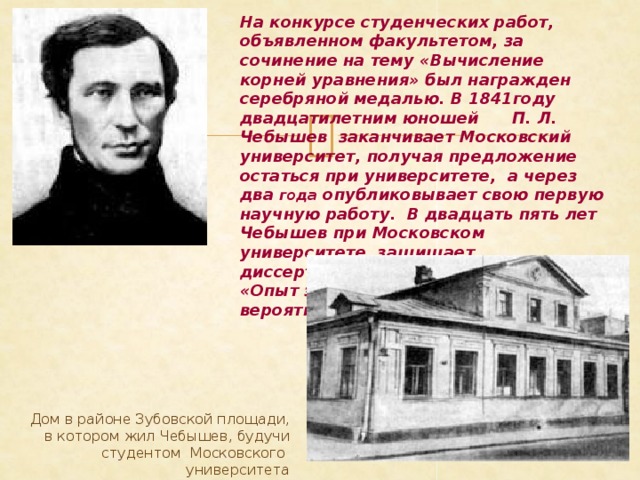 На конкурсе студенческих работ, объявленном факультетом, за сочинение на тему «Вычисление корней уравнения» был награжден серебряной медалью. В 1841году двадцатилетним юношей П. Л. Чебышев заканчивает Московский университет, получая предложение остаться при университете, а через два года опубликовывает свою первую научную работу. В двадцать пять лет Чебышев при Московском университете защищает диссертацию  на степень магистра «Опыт элементарного анализа теории вероятностей».  Дом в районе Зубовской площади, в котором жил Чебышев, будучи студентом Московского университета 