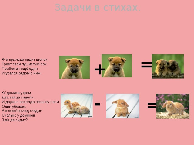 Задачи в стихах. = На крыльце сидит щенок, Греет свой пушистый бок. Прибежал ещё один И уселся рядом с ним. + У домика утром Два зайца сидели. И дружно весёлую песенку пели. Один убежал, А второй вслед глядит Сколько у домиков Зайцев сидит? = - 