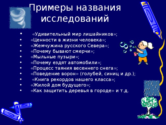 Примеры названия исследований  «Удивительный мир лишайников»; «Ценности в жизни человека»; «Жемчужина русского Севера»; «Почему бывают смерчи»; «Мыльные пузыри»; «Почему ездят автомобили»; «Процесс таяния весеннего снега»; «Поведение ворон» (голубей, синиц и др.);  «Книга рекордов нашего класса»; «Жилой дом будущего»; «Как защитить деревья в городе» и т.д.  