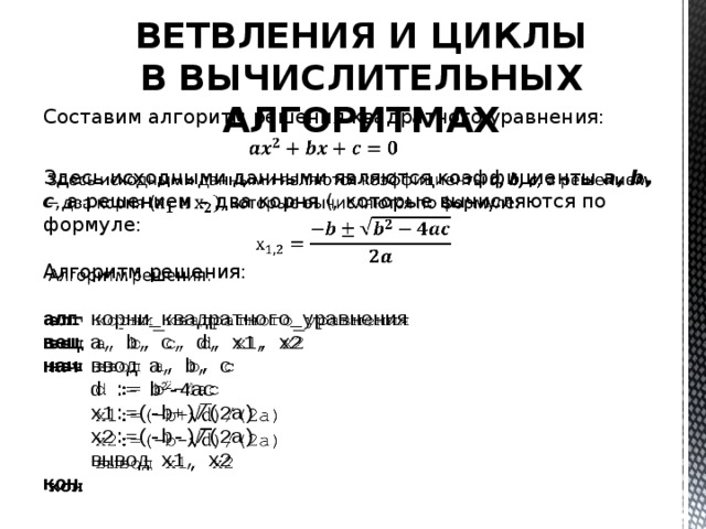 ВЕТВЛЕНИЯ И ЦИКЛЫ В ВЫЧИСЛИТЕЛЬНЫХ АЛГОРИТМАХ Составим алгоритм решения квадратного уравнения: Здесь исходными данными являются коэффициенты a, b, c , а решением – два корня (, которые вычисляются по формуле: Алгоритм решения: алг корни_квадратного_уравнения вещ a, b, c, d, x1, x2 нач ввод а, b, c d := b 2 -4ac x1:=(-b+)/(2a) x2:=(-b-)/(2a) вывод х1, х2 кон 