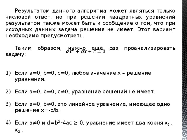  Результатом данного алгоритма может являться только числовой ответ, но при решении квадратных уравнений результатом также может быть и сообщение о том, что при исходных данных задача решения не имеет. Этот вариант необходимо предусмотреть. Таким образом, нужно ещё раз проанализировать задачу: Если а=0, b=0, c=0, любое значение х – решение уравнения. Если а=0, b=0, c≠0, уравнение решений не имеет. Если а=0, b≠0, это линейное уравнение, имеющее одно решение х=-с/b. Если а≠0 и d=b 2 -4ac ≥ 0, уравнение имеет два корня х 1 , х 2 . Составим алгоритм решения, используя перечисленные условия. 