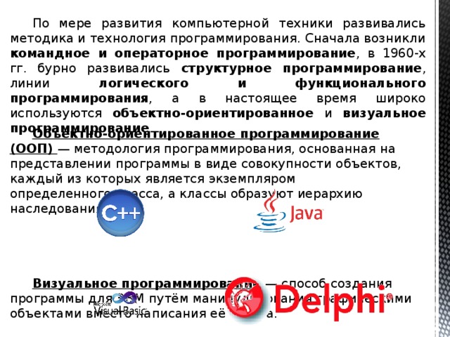  По мере развития компьютерной техники развивались методика и технология программирования. Сначала возникли командное и операторное программирование , в 1960-х гг. бурно развивались структурное программирование , линии логического и функционального программирования , а в настоящее время широко используются объектно-ориентированное и визуальное программирование . Объектно-ориентированное программирование (ООП) — методология программирования, основанная на представлении программы в виде совокупности объектов, каждый из которых является экземпляром определенного класса, а классы образуют иерархию наследования. Визуальное программирование — способ создания программы для ЭВМ путём манипулирования графическими объектами вместо написания её текста. 