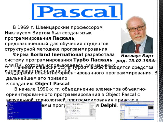  В 1969 г. Швейцарским профессором Никлаусом Виртом был создан язык программирования Паскаль , предназначенный для обучения студентов структурной методике программирования. Фирма Borland Inernational разработала систему программирования Турбо Паскаль для ПК, которая использовалась для научных и производственных целей. Никлаус Вирт род. 15.02.1934г. Начиная с версии 5.5, в Турбо Паскаль вводятся средства поддержки объектно-ориентированного программирования. В дальнейшем это привело к созданию Object Pascal . В начале 1990-х гг. объединение элементов объектно-ориентирован-ного программирования в Object Pascal с визуальной технологией программирования привело к созданию системы программирования Delphi . 