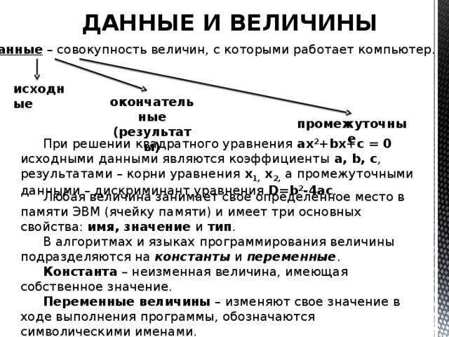 ДАННЫЕ И ВЕЛИЧИНЫ Данные – совокупность величин, с которыми работает компьютер. исходные окончательные (результаты) промежуточные При решении квадратного уравнения ax 2 +bx+c = 0 исходными данными являются коэффициенты a, b, c , результатами – корни уравнения х 1, х 2, а промежуточными данными – дискриминант уравнения D=b 2 -4ac . Любая величина занимает свое определенное место в памяти ЭВМ (ячейку памяти) и имеет три основных свойства: имя, значение и тип . В алгоритмах и языках программирования величины подразделяются на константы и переменные . Константа – неизменная величина, имеющая собственное значение. Переменные величины – изменяют свое значение в ходе выполнения программы, обозначаются символическими именами. 