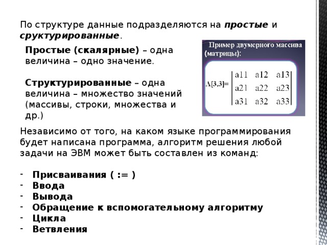 По структуре данные подразделяются на простые и сруктурированные . Простые (скалярные) – одна величина – одно значение. Структурированные – одна величина – множество значений (массивы, строки, множества и др.) Независимо от того, на каком языке программирования будет написана программа, алгоритм решения любой задачи на ЭВМ может быть составлен из команд: Присваивания ( := ) Ввода Вывода Обращение к вспомогательному алгоритму Цикла Ветвления 
