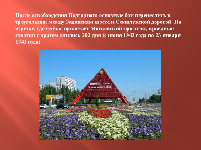 После освобождения Подгорного основные бои перенеслись в треугольник между Задонским шоссе и Семилукской дорогой. На отрезке, где сейчас пролегает Московский проспект, кровавые схватки с врагом длились 202 дня (с июня 1942 года по 25 января 1943 года) 
