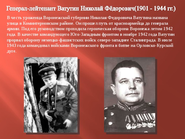В честь уроженца Воронежской губернии Николая Федоровича Ватутина названа улица в Коминтерновском районе. Он прошел путь от красноармейца до генерала армии. Под его руководством проходила героическая оборона Воронежа летом 1942 года. В качестве командующего Юго-Западным фронтом в ноябре 1942 года Ватутин прорвал оборону немецко-фашистских войск северо-западнее Сталинграда. В июле 1943 года командовал войсками Воронежского фронта в битве на Орловско-Курской дуге. 