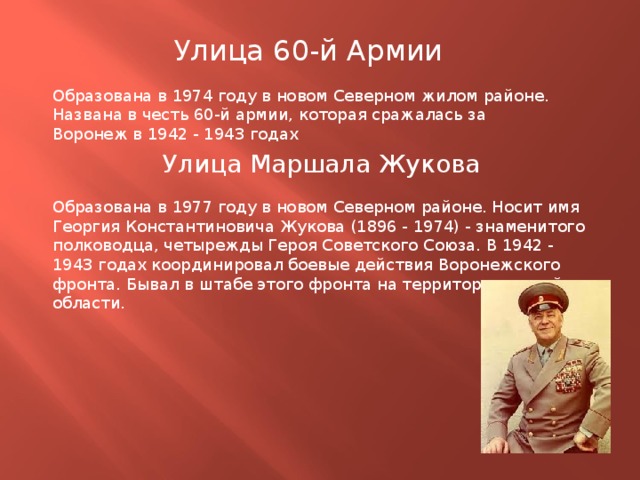 Улица 60-й Армии Образована в 1974 году в новом Северном жилом районе. Названа в честь 60-й армии, которая сражалась за Воронеж в 1942 - 1943 годах Улица Маршала Жукова Образована в 1977 году в новом Северном районе. Носит имя Георгия Константиновича Жукова (1896 - 1974) - знаменитого полководца, четырежды Героя Советского Союза. В 1942 - 1943 годах координировал боевые действия Воронежского фронта. Бывал в штабе этого фронта на территории нашей области. 