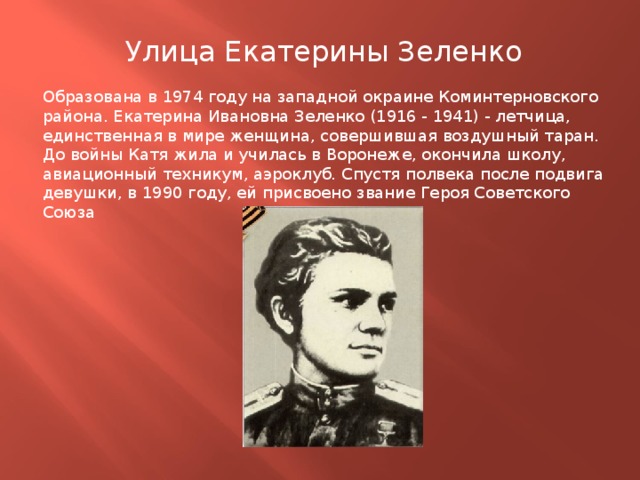Улица Екатерины Зеленко Образована в 1974 году на западной окраине Коминтерновского района. Екатерина Ивановна Зеленко (1916 - 1941) - летчица, единственная в мире женщина, совершившая воздушный таран. До войны Катя жила и училась в Воронеже, окончила школу, авиационный техникум, аэроклуб. Спустя полвека после подвига девушки, в 1990 году, ей присвоено звание Героя Советского Союза 