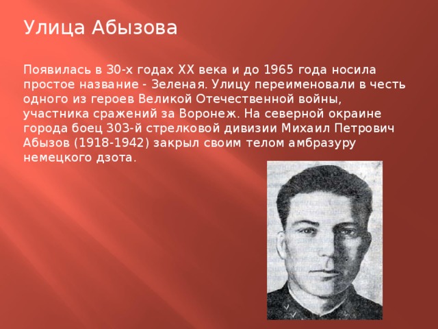 Улица Абызова Появилась в З0-х годах XX века и до 1965 года носила простое название - Зеленая. Улицу переименовали в честь одного из героев Великой Отечественной войны, участника сражений за Воронеж. На северной окраине города боец 303-й стрелковой дивизии Михаил Петрович Абызов (1918-1942) закрыл своим телом амбразуру немецкого дзота. 