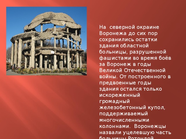 На северной окраине Воронежа до сих пор сохранились остатки здания областной больницы, разрушенной фашистами во время боёв за Воронеж в годы Великой Отечественной войны. От построенного в предвоенные годы здания остался только искореженный громадный железобетонный купол, поддерживаемый многочисленными колоннами. Воронежцы назвали уцелевшую часть больницы Ротондой. 
