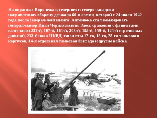 На окраинах Воронежа в северном и северо-западном направлениях оборону держала 60-я армия, которой с 24 июля 1942 года после генерал-лейтенанта Антонюка стал командовать генерал-майор Иван Черняховский. Здесь сражения с фашистами вели части 232-й, 107-й, 161-й, 303-й, 195-й, 159-й, 121-й стрелковых дивизий, 233-й полк НКВД, танкисты 17-го, 18-го, 25-го танкового корпусов, 14-я отдельная танковая бригада и другие войска. 
