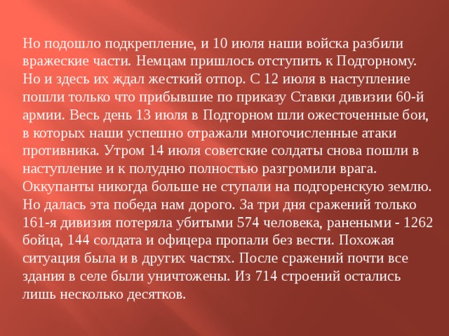 Но подошло подкрепление, и 10 июля наши войска разбили вражеские части. Немцам пришлось отступить к Подгорному. Но и здесь их ждал жесткий отпор. С 12 июля в наступление пошли только что прибывшие по приказу Ставки дивизии 60-й армии. Весь день 13 июля в Подгорном шли ожесточенные бои, в которых наши успешно отражали многочисленные атаки противника. Утром 14 июля советские солдаты снова пошли в наступление и к полудню полностью разгромили врага. Оккупанты никогда больше не ступали на подгоренскую землю. Но далась эта победа нам дорого. За три дня сражений только 161-я дивизия потеряла убитыми 574 человека, ранеными - 1262 бойца, 144 солдата и офицера пропали без вести. Похожая ситуация была и в других частях. После сражений почти все здания в селе были уничтожены. Из 714 строений остались лишь несколько десятков. 