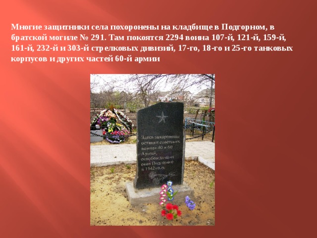 Многие защитники села похоронены на кладбище в Подгорном, в братской могиле № 291. Там покоятся 2294 воина 107-й, 121-й, 159-й, 161-й, 232-й и 303-й стрелковых дивизий, 17-го, 18-го и 25-го танковых корпусов и других частей 60-й армии 