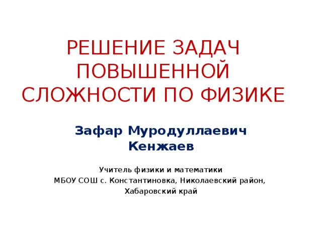 РЕШЕНИЕ ЗАДАЧ ПОВЫШЕННОЙ СЛОЖНОСТИ ПО ФИЗИКЕ Зафар Муродуллаевич Кенжаев Учитель физики и математики МБОУ СОШ с. Константиновка, Николаевский район, Хабаровский край 