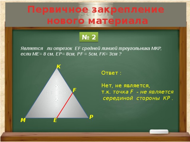 Первичное закрепление  нового материала № 2 Является ли отрезок ЕF средней линией треугольника МКР, если МЕ= 8 см, ЕР= 8см, РF = 5см, FК= 3см ? К Ответ : Нет, не является, т.к. точка F - не является  серединой стороны КР . F Р М Е 