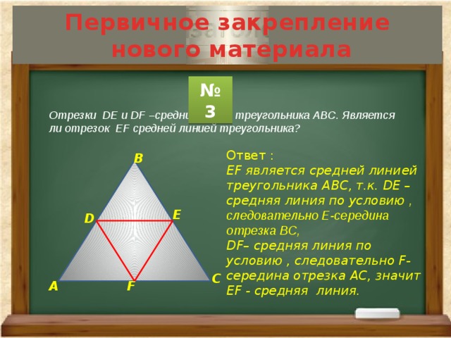 Первичное закрепление  нового материала № 3 Отрезки DЕ и DF –средние линии треугольника АВС. Является ли отрезок ЕF средней линией треугольника? Ответ : ЕF является средней линией треугольника АВС, т.к. DЕ – средняя линия по условию , следовательно Е-середина отрезка ВС, DF– средняя линия по условию , следовательно F- середина отрезка АС, значит ЕF - средняя линия. В Е D С F А 