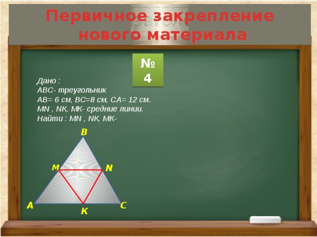 Первичное закрепление  нового материала № 4 Дано : АВС- треугольник АВ= 6 см, ВС=8 см, СА= 12 см. МN , NК, МК- средние линии. Найти : МN , NК, МК- В N М А С К 